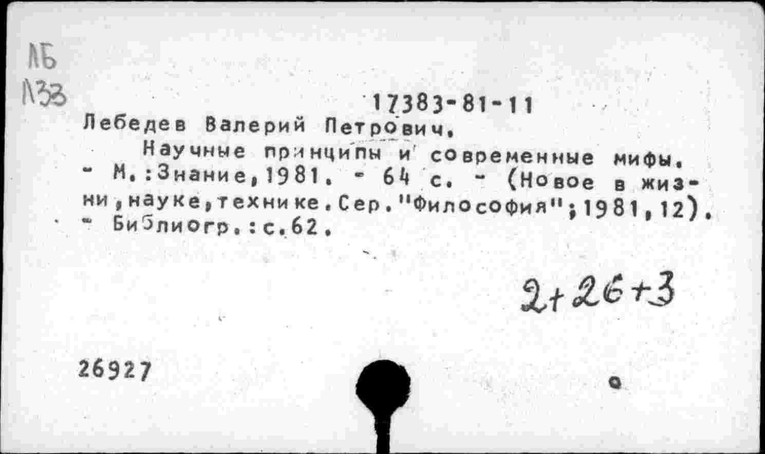 ﻿„ в	17383-81-11
Лебедев Валерий Петрович«
Научные принципы и современные мифы, ” М, : 3нание, 19 81 , - 64 с. - (Новое в жизни , науке, тех ни ке , Сер . "Философия” ’,1981,12). * БиЗлиогр.:с,62.
26927